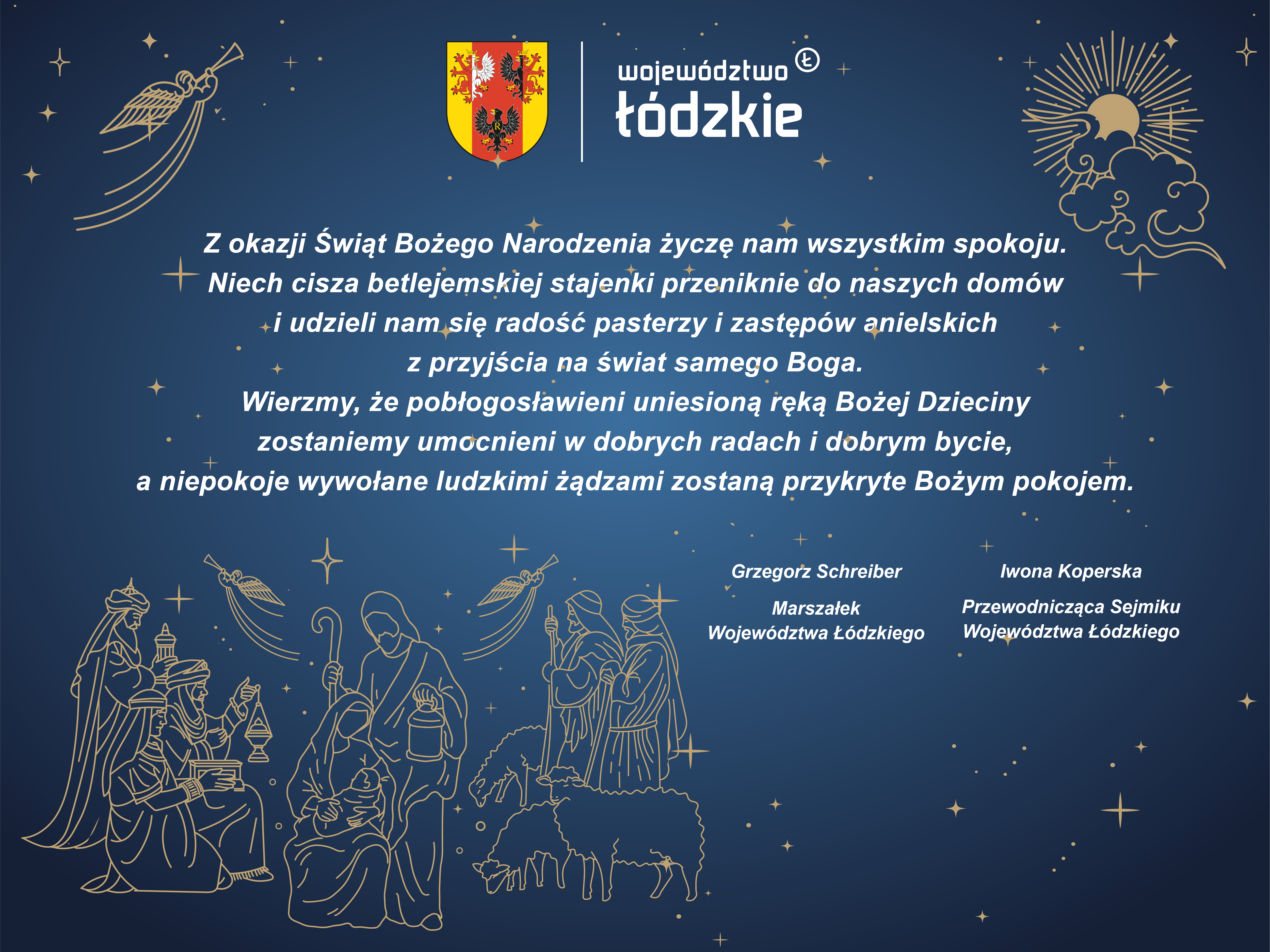 Z okazji Świąt Bożego Narodzenia życzę nam wszystkim spokoju. Niech cisza betlejemskiej stajenki przeniknie do naszych domów i udzieli nam się radość pasterzy i zastępów anielskich z przyjścia na świat samego Boga. Wierzmy, że pobłogosławieni uniesioną ręką Bożej Dzieciny zostaniemy umocnieni w dobrych radach i dobrym bycie, a niepokoje wywołane ludzkimi żądzami zostaną przykryte Bożym pokojem. Grzegorz Schreiber Marszałek Województwa Łódzkiego Iwona Koperska Przewodnicząca Sejmiku Województwa Łódzkiego